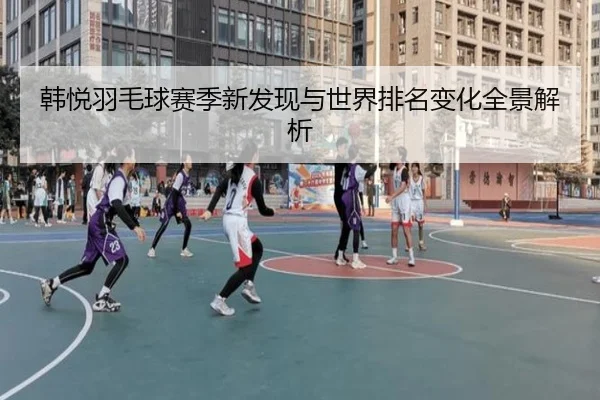 韩悦羽毛球赛季新发现与世界排名变化全景解析